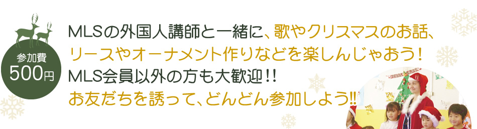 【参加費：500円】MLSの外国人講師と一緒に、歌やクリスマスのお話、リースやオーナメント作りなどを楽しんじゃおう！MLS会員以外の方も大歓迎!!お友だちを誘って、どんどん参加しよう!!