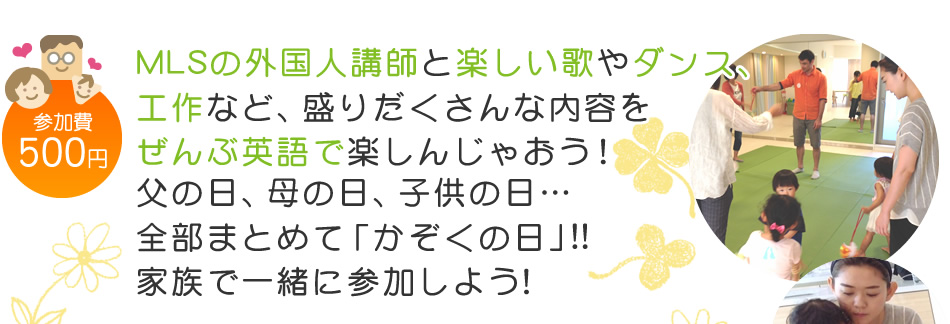 【参加費：500円】MLSの外国人講師と楽しい歌やダンス、工作など、盛りだくさんな内容をぜんぶ英語で楽しんじゃおう！父の日、母の日、子供の日…
全部まとめて「かぞくの日」!!家族で一緒に参加しよう！