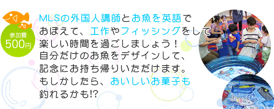 【参加費：500円】MLSの外国人講師とお魚を英語でおぼえて、工作やフィッシングをして楽しい時間を過ごしましょう！自分だけのお魚をデザインして、
記念にお持ち帰りいただけます。もしかしたら、おいしいお菓子も釣れるかも!?