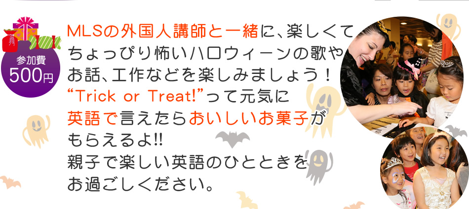 【参加費：500円】MLSの外国人講師と一緒に、楽しくてちょっぴり怖いハロウィーンの歌や
お話、工作などを楽しみましょう！“Trick or Treat!”って元気に英語で言えたらおいしいお菓子がもらえるよ!!親子で楽しい英語のひとときをお過ごしください。