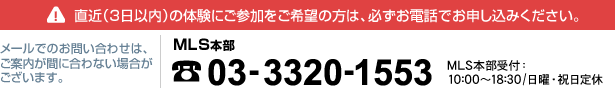 直近（3日以内）の体験にご参加をご希望の方は、必ずお電話でお申し込みください。メールでのお問い合わせは、ご案内が間に合わない場合がございます。MLS本部 03-3320-1553 MLS本部受付：10:00～18:30/日曜・祝日定休